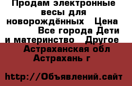 Продам электронные весы для новорождённых › Цена ­ 1 500 - Все города Дети и материнство » Другое   . Астраханская обл.,Астрахань г.